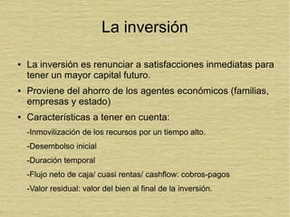 La inversión
● La inversión es renunciar a satisfacciones inmediatas para
tener un mayor capital futuro.
● Proviene del ahorro de los agentes económicos (familias,
empresas y estado)
● Características a tener en cuenta:
-Inmovilización de los recursos por un tiempo alto.
-Desembolso inicial
-Duración temporal
-Flujo neto de caja/ cuasi rentas/ cashflow: cobros-pagos
-Valor residual: valor del bien al final de la inversión.
 