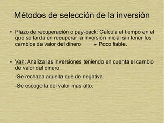 Métodos de selección de la inversión
● Plazo de recuperación o pay-back: Calcula el tiempo en el
que se tarda en recuperar la inversión inicial sin tener los
cambios de valor del dinero Poco fiable.
● Van: Analiza las inversiones teniendo en cuenta el cambio
de valor del dinero.
-Se rechaza aquella que de negativa.
-Se escoge la del valor mas alto.
 