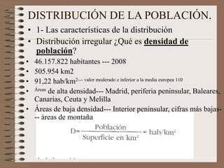 DISTRIBUCIÓN DE LA POBLACIÓN.
• 1- Las características de la distribución
• Distribución irregular ¿Qué es densidad de
población?
• 46.157.822 habitantes --- 2008
• 505.954 km2
• 91,22 hab/km2--- valor moderado e inferior a la media europea 110
• Áreas de alta densidad--- Madrid, periferia peninsular, Baleares,
Canarias, Ceuta y Melilla
• Áreas de baja densidad--- Interior peninsular, cifras más bajas-
-- áreas de montaña
 
