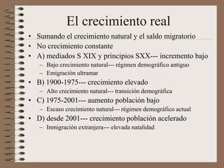 El crecimiento real
• Sumando el crecimiento natural y el saldo migratorio
• No crecimiento constante
• A) mediados S XIX y principios SXX--- incremento bajo
– Bajo crecimiento natural--- régimen demográfico antiguo
– Emigración ultramar
• B) 1900-1975--- crecimiento elevado
– Alto crecimiento natural--- transición demográfica
• C) 1975-2001--- aumento población bajo
– Escaso crecimiento natural--- régimen demográfico actual
• D) desde 2001--- crecimiento población acelerado
– Inmigración extranjera--- elevada natalidad
 