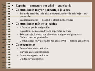 • España--- estructura por edad--- envejecida
• Comunidades mayor porcentaje jóvenes
– Tasas de natalidad más altas y esperanza de vida más baja--- sur
peninsular
– Las inmigratorias --- Madrid y litoral mediterráneo
• Comunidades más envejecidas
– Afectadas por la emigración
– Bajas tasas de natalidad y alta esperanza de vida
– Sobreenvejecimiento por el retorno antiguos emigrantes----
Galicia, interior peninsular
– Comunidades muy afectadas por crisis 1975--- cornisa cantábrica
• Consecuencias
– Desaceleración económica
– Elevado gasto en pensiones
– Incremento gasto sanitario
– Cuidados y atenciones
 
