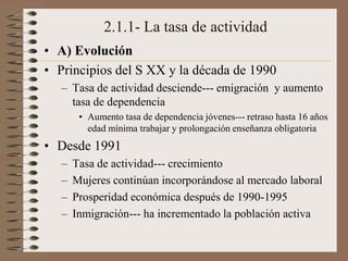 2.1.1- La tasa de actividad
• A) Evolución
• Principios del S XX y la década de 1990
– Tasa de actividad desciende--- emigración y aumento
tasa de dependencia
• Aumento tasa de dependencia jóvenes--- retraso hasta 16 años
edad mínima trabajar y prolongación enseñanza obligatoria
• Desde 1991
– Tasa de actividad--- crecimiento
– Mujeres continúan incorporándose al mercado laboral
– Prosperidad económica después de 1990-1995
– Inmigración--- ha incrementado la población activa
 