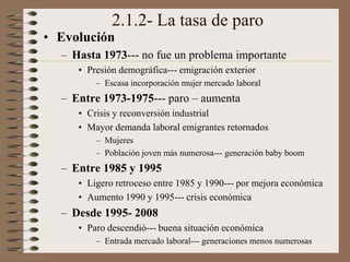 2.1.2- La tasa de paro
• Evolución
– Hasta 1973--- no fue un problema importante
• Presión demográfica--- emigración exterior
– Escasa incorporación mujer mercado laboral
– Entre 1973-1975--- paro – aumenta
• Crisis y reconversión industrial
• Mayor demanda laboral emigrantes retornados
– Mujeres
– Población joven más numerosa--- generación baby boom
– Entre 1985 y 1995
• Ligero retroceso entre 1985 y 1990--- por mejora económica
• Aumento 1990 y 1995--- crisis económica
– Desde 1995- 2008
• Paro descendió--- buena situación económica
– Entrada mercado laboral--- generaciones menos numerosas
 