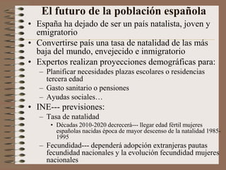 El futuro de la población española
• España ha dejado de ser un país natalista, joven y
emigratorio
• Convertirse país una tasa de natalidad de las más
baja del mundo, envejecido e inmigratorio
• Expertos realizan proyecciones demográficas para:
– Planificar necesidades plazas escolares o residencias
tercera edad
– Gasto sanitario o pensiones
– Ayudas sociales…
• INE--- previsiones:
– Tasa de natalidad
• Décadas 2010-2020 decrecerá--- llegar edad fértil mujeres
españolas nacidas época de mayor descenso de la natalidad 1985-
1995
– Fecundidad--- dependerá adopción extranjeras pautas
fecundidad nacionales y la evolución fecundidad mujeres
nacionales
 
