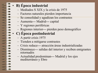 • B) Época industrial
– Mediados S XIX y la crisis de 1975
– Factores naturales pierden importancia
– Se consolidad y agudizan los contrastes
– Aumenta--- Madrid--- capital
– Y regiones periféricas
– Regiones interior--- pierden peso demográfico
• C) Época postindustrial
– A partir crisis 1975
– Tienden a mitigarse contrastes
– Crisis reduce--- atracción áreas industrializadas
– Disminuye--- salidas del interior y reciben emigrantes
retornados
– Actualidad predominan--- Madrid y los ejes
mediterráneo y Ebro
 