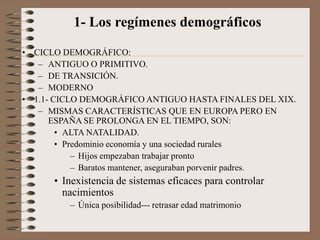 1- Los regímenes demográficos
• CICLO DEMOGRÁFICO:
– ANTIGUO O PRIMITIVO.
– DE TRANSICIÓN.
– MODERNO
• 1.1- CICLO DEMOGRÁFICO ANTIGUO HASTA FINALES DEL XIX.
– MISMAS CARACTERÍSTICAS QUE EN EUROPA PERO EN
ESPAÑA SE PROLONGA EN EL TIEMPO, SON:
• ALTA NATALIDAD.
• Predominio economía y una sociedad rurales
– Hijos empezaban trabajar pronto
– Baratos mantener, aseguraban porvenir padres.
• Inexistencia de sistemas eficaces para controlar
nacimientos
– Única posibilidad--- retrasar edad matrimonio
 