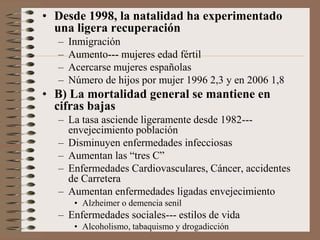 • Desde 1998, la natalidad ha experimentado
una ligera recuperación
– Inmigración
– Aumento--- mujeres edad fértil
– Acercarse mujeres españolas
– Número de hijos por mujer 1996 2,3 y en 2006 1,8
• B) La mortalidad general se mantiene en
cifras bajas
– La tasa asciende ligeramente desde 1982---
envejecimiento población
– Disminuyen enfermedades infecciosas
– Aumentan las “tres C”
– Enfermedades Cardiovasculares, Cáncer, accidentes
de Carretera
– Aumentan enfermedades ligadas envejecimiento
• Alzheimer o demencia senil
– Enfermedades sociales--- estilos de vida
• Alcoholismo, tabaquismo y drogadicción
 