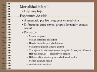 – Mortalidad infantil
• Hoy muy baja
– Esperanza de vida
• Aumentado por los progresos en medicina
• Diferencias entre sexos, grupos de edad y estatus
social
• Por sexos
– Mayor mujeres
– Mayor fortaleza biológica
– Hombres estilo de vida distinto
– Más participación directa guerra
– Trabajos más duros--- mayor desgaste físico y accidentes
– Hábitos nocivos--- alcohol y el tabaco
– Hábitos alimentarios y de vida desordenados
– Menor cuidado salud
– Accidentes carretera
 