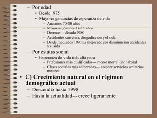 – Por edad
• Desde 1975
• Mayores ganancias de esperanza de vida
– Ancianos 70-80 años
– Menos--- jóvenes 18-35 años
– Decrece--- década 1980
– Accidentes carretera, drogadicción y el sida
– Desde mediados 1990 ha mejorado por disminución accidentes
y el sida
– Por estatus social
• Esperanza de vida más alta para
– Profesiones más cualificadas--- menor mortalidad laboral
– Clases sociales más adineradas--- acceder servicios sanitarios
mejores
• C) Crecimiento natural en el régimen
demográfico actual
– Descendió hasta 1998
– Hasta la actualidad--- crece ligeramente
 