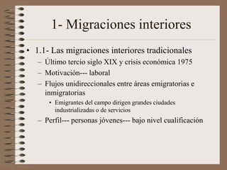 1- Migraciones interiores
• 1.1- Las migraciones interiores tradicionales
– Último tercio siglo XIX y crisis económica 1975
– Motivación--- laboral
– Flujos unidireccionales entre áreas emigratorias e
inmigratorias
• Emigrantes del campo dirigen grandes ciudades
industrializadas o de servicios
– Perfil--- personas jóvenes--- bajo nivel cualificación
 