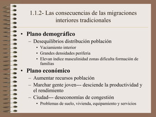 1.1.2- Las consecuencias de las migraciones
interiores tradicionales
• Plano demográfico
– Desequilibrios distribución población
• Vaciamiento interior
• Grandes densidades periferia
• Elevan índice masculinidad zonas dificulta formación de
familias
• Plano económico
– Aumentar recursos población
– Marchar gente joven--- desciende la productividad y
el rendimiento
– Ciudad--- deseconomías de congestión
• Problemas de suelo, vivienda, equipamiento y servicios
 