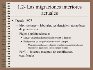 1.2- Las migraciones interiores
actuales
• Desde 1975
– Motivaciones--- laborales, residenciales retorno lugar
de procedencia
– Flujos pluridireccionales
• Mayor diversidad de áreas de origen y destino
• Emigrantes ya no proceden solo del campo
– Municipios urbanos--- dirigen grandes municipios urbanos,
municipios pequeños, incluso áreas rurales
– Perfil--- jóvenes, mayores, no cualificados,
cualificados
 