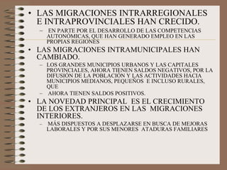• LAS MIGRACIONES INTRARREGIONALES
E INTRAPROVINCIALES HAN CRECIDO.
– EN PARTE POR EL DESARROLLO DE LAS COMPETENCIAS
AUTONÓMICAS, QUE HAN GENERADO EMPLEO EN LAS
PROPIAS REGIONES
• LAS MIGRACIONES INTRAMUNICIPALES HAN
CAMBIADO.
– LOS GRANDES MUNICIPIOS URBANOS Y LAS CAPITALES
PROVINCIALES, AHORA TIENEN SALDOS NEGATIVOS, POR LA
DIFUSIÓN DE LA POBLACIÓN Y LAS ACTIVIDADES HACIA
MUNICIPIOS MEDIANOS, PEQUEÑOS E INCLUSO RURALES,
QUE
– AHORA TIENEN SALDOS POSITIVOS.
• LA NOVEDAD PRINCIPAL ES EL CRECIMIENTO
DE LOS EXTRANJEROS EN LAS MIGRACIONES
INTERIORES.
– MÁS DISPUESTOS A DESPLAZARSE EN BUSCA DE MEJORAS
LABORALES Y POR SUS MENORES ATADURAS FAMILIARES
 