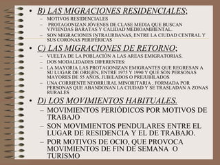 • B) LAS MIGRACIONES RESIDENCIALES;
– MOTIVOS RESIDENCIALES
– PROTAGONIZAN JÓVENES DE CLASE MEDIA QUE BUSCAN
VIVIENDAS BARATAS Y CALIDAD MEDIOAMBIENTAL.
– SON MIGRACIONES INTRAURBANAS, ENTRE LA CIUDAD CENTRAL Y
SUS CORONAS PERIFÉRICAS
• C) LAS MIGRACIONES DE RETORNO;
– VUELTA DE LA POBLACIÓN A LAS AREAS EMIGRATORIAS.
– DOS MODALIDADES DIFERENTES:
– LA MAYORIA LAS PROTAGONIZAN EMIGRANTES QUE REGRESAN A
SU LUGAR DE ORIGEN, ENTRE 1975 Y 1990 Y QUE SON PERSONAS
MAYORES DE 55 AÑOS, JUBILADOS O PREJUBILADOS
– UNA CORRIENTE NEORRURAL MINORITARIA , FORMADA POR
PERSONAS QUE ABANDONAN LA CIUDAD Y SE TRASLADAN A ZONAS
RURALES
• D) LOS MOVIMIENTOS HABITUALES.
– MOVIMIENTOS PERIÓDICOS POR MOTIVOS DE
TRABAJO
– SON MOVIMIENTOS PENDULARES ENTRE EL
LUGAR DE RESIDENCIA Y EL DE TRABAJO.
– POR MOTIVOS DE OCIO, QUE PROVOCA
MOVIMIENTOS DE FIN DE SEMANA O
TURISMO
 