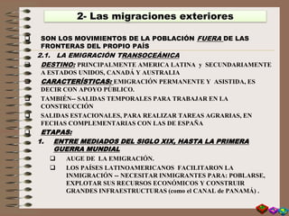  SON LOS MOVIMIENTOS DE LA POBLACIÓN FUERA DE LAS
FRONTERAS DEL PROPIO PAÍS
2.1. LA EMIGRACIÓN TRANSOCEÁNICA
 DESTINO: PRINCIPALMENTE AMERICA LATINA y SECUNDARIAMENTE
A ESTADOS UNIDOS, CANADÁ Y AUSTRALIA
 CARACTERÍSTICAS: EMIGRACIÓN PERMANENTE Y ASISTIDA, ES
DECIR CON APOYO PÚBLICO.
 TAMBIÉN-- SALIDAS TEMPORALES PARA TRABAJAR EN LA
CONSTRUCCIÓN
 SALIDAS ESTACIONALES, PARA REALIZAR TAREAS AGRARIAS, EN
FECHAS COMPLEMENTARIAS CON LAS DE ESPAÑA
 ETAPAS:
1. ENTRE MEDIADOS DEL SIGLO XIX, HASTA LA PRIMERA
GUERRA MUNDIAL
 AUGE DE LA EMIGRACIÓN.
 LOS PAÍSES LATINOAMERICANOS FACILITARON LA
INMIGRACIÓN -- NECESITAR INMIGRANTES PARA: POBLARSE,
EXPLOTAR SUS RECURSOS ECONÓMICOS Y CONSTRUIR
GRANDES INFRAESTRUCTURAS (como el CANAL de PANAMÁ) .
2- Las migraciones exteriores
 