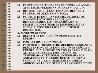  PROCEDENCIA TODAS LAS REGIONES --- LAS MÁS
AFECTADAS FUERON ANDALUCIA Y GALICIA
 DESTINO PRIORITARIO FRANCIA, REPÚBICA
FEDERAL DE ALEMANIA Y SUIZA
 PERFIL de los EMIGRANTES ERA DE ADULTOS,
JÓVENES, POCO PREPARADOS, QUE
DESEMPEÑARON LOS TRABAJOS MENOS
CUALIFICADOS Y PEOR RETRIBUIDOS, EN LA
MINERÍA, CONSTRUCCIÓN Y EL SERVICIO
DOMÉSTICO.
3. A PARTIR DE 1973
 DECAYÓ LA EMIGRACIÓN PERMANENTE A
EUROPA
 POR LA CRISIS ECONÓMICA,
 PROVOCÓ EL REGRESO DE MUCHOS EMIGRANTES
DESDE ENTONCES LA EMIGRACIÓN ESPAÑOLA A
EUROPA, SE MANTIENE EN CIFRAS BAJAS Y EN LA
ACTUALIDAD ES UNA EMIGRACIÓN DE
TEMPORADA Y TEMPORAL, INTEGRADA POR
ANDALUCES Y GALLEGOS, QUE SE DIRIGEN A
FRANCIA Y SUIZA, A TRABAJAR EN TAREAS
AGRÍCOLAS, LA INDUSTRIA O LA CONSTRUCCIÓN
 