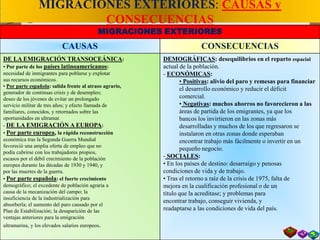 MIGRACIONES EXTERIORES: CAUSAS y
CONSECUENCIAS
MIGRACIONES EXTERIORES
CAUSAS CONSECUENCIAS
DE LA EMIGRACIÓN TRANSOCEÁNICA:
• Por parte de los países latinoamericanos:
necesidad de inmigrantes para poblarse y explotar
sus recursos económicos.
• Por parte española: salida frente al atraso agrario,
generador de continuas crisis y de desempleo;
deseo de los jóvenes de evitar un prolongado
servicio militar de tres años; y efecto llamada de
familiares, conocidos, y retornados sobre las
oportunidades en ultramar.
- DE LA EMIGRACIÓN A EUROPA:
• Por parte europea, la rápida reconstrucción
económica tras la Segunda Guerra Mundial
favoreció una amplia oferta de empleo que no
podía cubrirse con los trabajadores propios,
escasos por el débil crecimiento de la población
europea durante las décadas de 1930 y 1940, y
por las muertes de la guerra.
• Por parte española: el fuerte crecimiento
demográfico; el excedente de población agraria a
causa de la mecanización del campo; la
insuficiencia de la industrialización para
absorberla; el aumento del paro causado por el
Plan de Estabilización; la desaparición de las
ventajas anteriores para la emigración
ultramarina, y los elevados salarios europeos.
DEMOGRÁFICAS: desequilibrios en el reparto espacial
actual de la población.
- ECONÓMICAS:
• Positivas: alivio del paro y remesas para financiar
el desarrollo económico y reducir el déficit
comercial.
• Negativas: muchos ahorros no favorecieron a las
áreas de partida de los emigrantes, ya que los
bancos los invirtieron en las zonas más
desarrolladas y muchos de los que regresaron se
instalaron en otras zonas donde esperaban
encontrar trabajo más fácilmente o invertir en un
pequeño negocio.
- SOCIALES:
• En los países de destino: desarraigo y penosas
condiciones de vida y de trabajo.
• Tras el retorno a raíz de la crisis de 1975, falta de
mejora en la cualificación profesional o de un
título que la acreditase; y problemas para
encontrar trabajo, conseguir vivienda, y
readaptarse a las condiciones de vida del país.
 