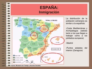 ESPAÑA:
Inmigración
La distribución de la
población extranjera es
similar a la española:
-Costa Mediterránea y
Archipiélagos (debido
tanto a los que llegan a
trabajar como a los
jubilados europeos)
-Madrid
-Puntos aislados del
interior (Zaragoza)
Fuente: Ministerio de Trabajo y Asuntos Sociales
 