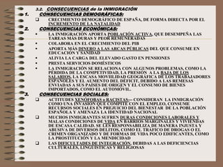 3.2. CONSECUENCIAS de la INMIGRACIÓN
1. CONSECUENCIAS DEMOGRÁFICAS:
 CRECIMIENTO DEMOGRÁFICO DE ESPAÑA, DE FORMA DIRECTA POR EL
INCREMENTO DE LA NATALIDAD
2. CONSECUENCIAS ECONÓMICAS:
 LA INMIGRACIÓN APORTA POBLACIÓN ACTIVA, QUE DESEMPEÑA LAS
TAREAS MÁS DURAS Y PEOR REMUNERADAS
 COLABORA EN EL CRECIMIENTO DEL PIB
 APORTA MÁS DINERO A LAS ARCAS PÚBLICAS DEL QUE CONSUME EN
EDUCACIÓN Y SANIDAD
 ALIVIA LA CARGA DEL ELEVADO GASTO EN PENSIONES
 PRESTA SERVICIOS DOMÉSTICOS
 LA INMIGRACIÓN SE RELACIONA CON ALGUNOS PROBLEMAS, COMO LA
PÉRDIDA DE LA COMPETIVIDAD, LA PRESIÓN A LA BAJA DE LOS
SALARIOS, LA ESCASA MOVIILIDAD GEOGRÁFICA DE LOS TRABAJADORES
ESPAÑOLES Y EL AUMENTO DEL DÉFICIT, DEBIDO A LAS REMESAS
ENVIADAS A SUS PAÍSES DE ORIGEN Y EL CONSUMO DE BIENES
IMPORTADOS, COMO EL AUTOMÓVIL.
3. CONSECUENCIAS SOCIALES:
 ACTITUDES XENÓFOBAS o RACISTAS--- CONSIDERAN LA INMIGRACIÓN
COMO UNA INVASIÓN QUE COMPITE CON EL EMPLEO, CONSUME
RECURSOS SOCIALES EN PREJUICIO DEL BIENESTAR DE LA POBLACIÓN
ESPAÑOLA Y AMENAZA LA IDENTIDAD NACIONAL
 MUCHOS INMIGRANTES SUFREN DURAS CONDICIONES LABORALES Y
MALAS CONDICIONES DE VIDA EN BARRIOS MARGINALES Y VIVIENDAS
DE ESCASA CALIDAD. SE LES RESPONSABILIZA DE MANERA INJUSTA Y
ABUSIVA DE DIVERSOS DELITOS, COMO EL TRÁFICO DE DROGAS O EL
CRIMEN ORGANIZADO Y DE FORMAS DE VIDA POCO EDIFICANTES, COMO
LA PROSTITUCIÓN Y LA MENDICIDAD
 LAS DIFICULTADES DE INTEGRACIÓN, DEBIDAS A LAS DEFICIENCIAS
CULTURALES, LINGÜÍSTICAS Y RELIGIOSAS
 