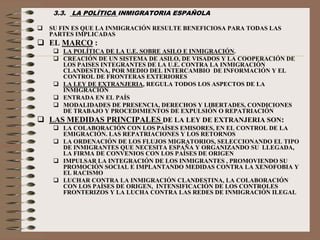 3.3. LA POLÍTICA INMIGRATORIA ESPAÑOLA
 SU FIN ES QUE LA INMIGRACIÓN RESULTE BENEFICIOSA PARA TODAS LAS
PARTES IMPLICADAS
 EL MARCO :
 LA POLÍTICA DE LA U.E. SOBRE ASILO E INMIGRACIÓN.
 CREACIÓN DE UN SISTEMA DE ASILO, DE VISADOS Y LA COOPERACIÓN DE
LOS PAISES INTEGRANTES DE LA U.E. CONTRA LA INMIGRACIÓN
CLANDESTINA, POR MEDIO DEL INTERCAMBIO DE INFORMACIÓN Y EL
CONTROL DE FRONTERAS EXTERIORES
 LA LEY DE EXTRANJERIA, REGULA TODOS LOS ASPECTOS DE LA
INMIGRACIÓN
 ENTRADA EN EL PAÍS
 MODALIDADES DE PRESENCIA, DERECHOS Y LIBERTADES, CONDICIONES
DE TRABAJO Y PROCEDIMIENTOS DE EXPULSIÓN O REPATRIACIÓN
 LAS MEDIDAS PRINCIPALES DE LA LEY DE EXTRANJERIA SON:
 LA COLABORACIÓN CON LOS PAÍSES EMISORES, EN EL CONTROL DE LA
EMIGRACIÓN. LAS REPATRIACIONES Y LOS RETORNOS
 LA ORDENACIÓN DE LOS FLUJOS MIGRATORIOS, SELECCIONANDO EL TIPO
DE INMIGRANTES QUE NECESITA ESPAÑA Y ORGANIZANDO SU LLEGADA,
LA FIRMA DE CONVENIOS CON LOS PAÍSES DE ORIGEN
 IMPULSAR LA INTEGRACIÓN DE LOS INMIGRANTES , PROMOVIENDO SU
PROMOCIÓN SOCIAL E IMPLANTANDO MEDIDAS CONTRA LA XENOFOBIA Y
EL RACISMO
 LUCHAR CONTRA LA INMIGRACIÓN CLANDESTINA, LA COLABORACIÓN
CON LOS PAÍSES DE ORIGEN, INTENSIFICACIÓN DE LOS CONTROLES
FRONTERIZOS Y LA LUCHA CONTRA LAS REDES DE INMIGRACIÓN ILEGAL
 