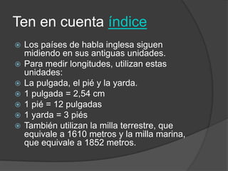 Ten en cuenta índice
 Los países de habla inglesa siguen
midiendo en sus antiguas unidades.
 Para medir longitudes, utilizan estas
unidades:
 La pulgada, el pié y la yarda.
 1 pulgada = 2,54 cm
 1 pié = 12 pulgadas
 1 yarda = 3 piés
 También utilizan la milla terrestre, que
equivale a 1610 metros y la milla marina,
que equivale a 1852 metros.
 