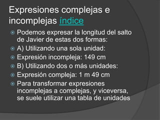Expresiones complejas e
incomplejas índice
 Podemos expresar la longitud del salto
de Javier de estas dos formas:
 A) Utilizando una sola unidad:
 Expresión incompleja: 149 cm
 B) Utilizando dos o más unidades:
 Expresión compleja: 1 m 49 cm
 Para transformar expresiones
incomplejas a complejas, y viceversa,
se suele utilizar una tabla de unidades
 