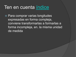 Ten en cuenta índice
 Para comprar varias longitudes
expresadas en forma compleja,
conviene transformarlas a formarlas a
forma incompleja, en. la misma unidad
de medida
 