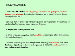 8.3.2. TRIÁNGULO.
Un TRIÁNGULO es una figura geométrica, un polígono, de tres
lados y tres vértices. En todos los triángulos (en el plano) la suma de sus
tres ángulos da 180º.
Como ya dijimos antes, los triángulos pueden ser regulares e irregulares y se
pueden clasificar por sus lados y por sus ángulos.
A. Según sus lados pueden ser:
El único triángulo regular es el equilátero (equi-igual-látero-lado), osea,
los tres lados iguales.
Los otros dos triángulos son irregulares. El triángulo isósceles, que tiene
dos lados iguales y el tercero desigual, y el triángulo escaleno, que los
tres lados son desiguales.
 
