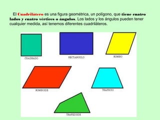 El Cuadrilátero es una figura geométrica, un polígono, que tiene cuatro
lados y cuatro vértices o ángulos. Los lados y los ángulos pueden tener
cualquier medida, así tenemos diferentes cuadriláteros.
 