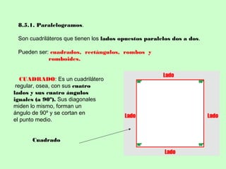 8.5.1. Paralelogramos.
Son cuadriláteros que tienen los lados opuestos paralelos dos a dos.
Pueden ser: cuadrados, rectángulos, rombos y
romboides.
CUADRADO: Es un cuadrilátero
regular, osea, con sus cuatro
lados y sus cuatro ángulos
iguales (a 90º). Sus diagonales
miden lo mismo, forman un
ángulo de 90º y se cortan en
el punto medio.
Cuadrado
 