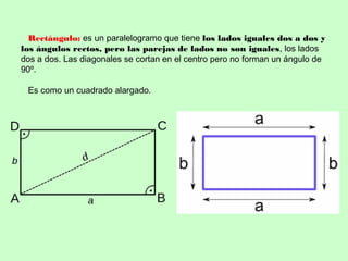 Rectángulo: es un paralelogramo que tiene los lados iguales dos a dos y
los ángulos rectos, pero las parejas de lados no son iguales, los lados
dos a dos. Las diagonales se cortan en el centro pero no forman un ángulo de
90º.
Es como un cuadrado alargado.
 