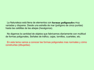La Naturaleza está llena de elementos con formas poligonales muy
variadas y dispares. Desde una estrella de mar (polígono de cinco puntas)
hasta las celdillas de las abejas (hexágonos).
No digamos la cantidad de objetos que fabricamos diariamente con multitud
de formas poligonales, Señales de tráfico, cajas, tornillos, cuarteles, etc.
En este tema vamos a conocer las formas poligonales mas normales y cómo
construirlas (dibujarlas).
 