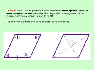 Rombo: es un paralelogramo que tiene los cuatro lados iguales, pero los
lados consecutivos son oblicuos. Sus diagonales no son iguales pero se
cruzan en el medio y forman un ángulo de 90º.
Es como un cuadrado que se ha doblado, se ha deformado.
 