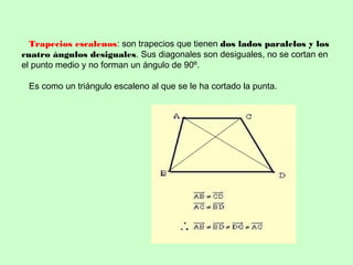 Trapecios escalenos: son trapecios que tienen dos lados paralelos y los
cuatro ángulos desiguales. Sus diagonales son desiguales, no se cortan en
el punto medio y no forman un ángulo de 90º.
Es como un triángulo escaleno al que se le ha cortado la punta.
 