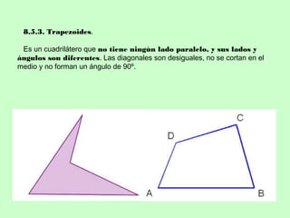 8.5.3. Trapezoides.
Es un cuadrilátero que no tiene ningún lado paralelo, y sus lados y
ángulos son diferentes. Las diagonales son desiguales, no se cortan en el
medio y no forman un ángulo de 90º.
 