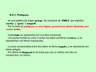 8.2.1. Polígono.
es una palabra de origen griego. Se compone de “POLI” que significa
varios, y “gono” o ángulo.
Por lo tanto un polígono es una figura geométrica plana limitada por
varios lados.
Cada lado se representa con una letra minúscula.
Los puntos donde se unen o cortan los lados se llaman vértices, y se
representan con letras mayúsculas.
La zona comprendida entre dos lados se llama ángulo, y se representa con
letras griegas.
Por último la diagonal es la línea que une un vértice con otro no
consecutivo, no vecino.
 