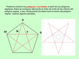 Podemos construir los polígonos estrellados a partir de sus polígonos
regulares. Éstos se consiguen alternando el orden de unión de los vértices del
polígono regular, o sea, introduciendo los lados hacia el centro del polígono
regular. Veamos algunos ejemplos.
 