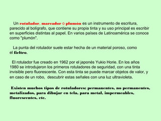 Un rotulador, marcador o plumón es un instrumento de escritura,
parecido al bolígrafo, que contiene su propia tinta y su uso principal es escribir
en superficies distintas al papel. En varios países de Latinoamérica se conoce
como "plumón".
La punta del rotulador suele estar hecha de un material poroso, como
el fieltro.
El rotulador fue creado en 1962 por el japonés Yukio Horie. En los años
1980 se introdujeron los primeros rotuladores de seguridad, con una tinta
invisible pero fluorescente. Con esta tinta se puede marcar objetos de valor, y
en caso de un robo, descubrir estas señales con una luz ultravioleta.
Existen muchos tipos de rotuladores: permanentes, no permanentes,
metalizados, para dibujar en tela, para metal, impermeables,
fluorescentes, etc.
 