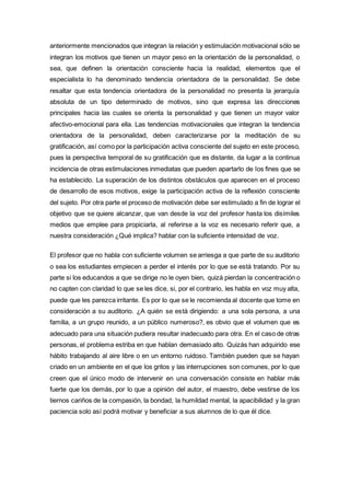 anteriormente mencionados que integran la relación y estimulación motivacional sólo se
integran los motivos que tienen un mayor peso en la orientación de la personalidad, o
sea, que definen la orientación consciente hacia la realidad, elementos que el
especialista lo ha denominado tendencia orientadora de la personalidad. Se debe
resaltar que esta tendencia orientadora de la personalidad no presenta la jerarquía
absoluta de un tipo determinado de motivos, sino que expresa las direcciones
principales hacia las cuales se orienta la personalidad y que tienen un mayor valor
afectivo-emocional para ella. Las tendencias motivacionales que integran la tendencia
orientadora de la personalidad, deben caracterizarse por la meditación de su
gratificación, así como por la participación activa consciente del sujeto en este proceso,
pues la perspectiva temporal de su gratificación que es distante, da lugar a la continua
incidencia de otras estimulaciones inmediatas que pueden apartarlo de los fines que se
ha establecido. La superación de los distintos obstáculos que aparecen en el proceso
de desarrollo de esos motivos, exige la participación activa de la reflexión consciente
del sujeto. Por otra parte el proceso de motivación debe ser estimulado a fin de lograr el
objetivo que se quiere alcanzar, que van desde la voz del profesor hasta los disímiles
medios que emplee para propiciarla, al referirse a la voz es necesario referir que, a
nuestra consideración ¿Qué implica? hablar con la suficiente intensidad de voz.
El profesor que no habla con suficiente volumen se arriesga a que parte de su auditorio
o sea los estudiantes empiecen a perder el interés por lo que se está tratando. Por su
parte si los educandos a que se dirige no le oyen bien, quizá pierdan la concentración o
no capten con claridad lo que se les dice, si, por el contrario, les habla en voz muy alta,
puede que les parezca irritante. Es por lo que se le recomienda al docente que tome en
consideración a su auditorio. ¿A quién se está dirigiendo: a una sola persona, a una
familia, a un grupo reunido, a un público numeroso?, es obvio que el volumen que es
adecuado para una situación pudiera resultar inadecuado para otra. En el caso de otras
personas, el problema estriba en que hablan demasiado alto. Quizás han adquirido ese
hábito trabajando al aire libre o en un entorno ruidoso. También pueden que se hayan
criado en un ambiente en el que los gritos y las interrupciones son comunes, por lo que
creen que el único modo de intervenir en una conversación consiste en hablar más
fuerte que los demás, por lo que a opinión del autor, el maestro, debe vestirse de los
tiernos cariños de la compasión, la bondad, la humildad mental, la apacibilidad y la gran
paciencia solo así podrá motivar y beneficiar a sus alumnos de lo que él dice.
 