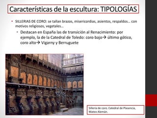 Características de la escultura: TIPOLOGÍAS
• SILLERIAS DE CORO: se tallan brazos, misericordias, asientos, respaldos… con
motivos religiosos, vegetales…
• Destacan en España las de transición al Renacimiento: por
ejemplo, la de la Catedral de Toledo: coro bajo último gótico,
coro alto Vigarny y Berruguete
Sillería de coro. Catedral de Plasencia,
Mateo Alemán.
 