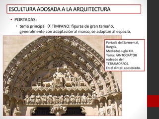 ESCULTURAADOSADA A LA ARQUITECTURA
• PORTADAS:
• tema principal  TÍMPANO: figuras de gran tamaño,
generalmente con adaptación al marco, se adaptan al espacio.
Portada del Sarmental,
Burgos.
Mediados siglo XIII.
Tema: PANTOCRÁTOR
rodeado del
TETRAMORFOS.
En el dintel: apostolado.
 