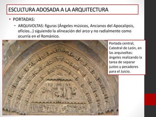 ESCULTURAADOSADA A LA ARQUITECTURA
• PORTADAS:
• ARQUIVOLTAS: figuras (Ángeles músicos, Ancianos del Apocalipsis,
oficios…) siguiendo la alineación del arco y no radialmente como
ocurría en el Románico.
Portada central,
Catedral de León, en
las arquivoltas:
ángeles realizando la
tarea de separar
justos y pecadores
para el Juicio.
 