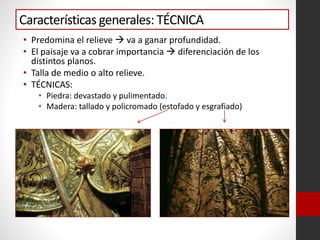 Características generales: TÉCNICA
• Predomina el relieve  va a ganar profundidad.
• El paisaje va a cobrar importancia  diferenciación de los
distintos planos.
• Talla de medio o alto relieve.
• TÉCNICAS:
• Piedra: devastado y pulimentado.
• Madera: tallado y policromado (estofado y esgrafiado)
 