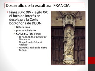 Desarrollo de la escultura: FRANCIA
• Fines siglo XIV - siglo XV:
el foco de interés se
desplaza a la Corte
borgoñona de DIJON:
• Naturalismo
• pre-renacimiento
• CLAUS SLUTER: obras:
• La Portada de la Cartuja de
Champmol
• El sepulcro de Felipe el
Atrevido
• Pozo de Moisés en la misma
Cartuja.
 