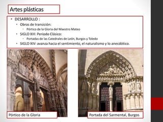 Artes plásticas
• DESARROLLO :
• Obras de transición:
• Pórtico de la Gloria del Maestro Mateo
• SIGLO XIII: Periodo Clásico:
• Portadas de las Catedrales de León, Burgos y Toledo
• SIGLO XIV: avanza hacia el sentimiento, el naturalismo y lo anecdótico.
Pórtico de la Gloria Portada del Sarmental, Burgos
 