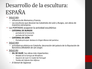 Desarrollo de la escultura:
ESPAÑA
• SIGLO XIII:
• influencia de Alemania y Francia.
• Las esculturas que decoran las Catedrales de León y Burgos, son obras de
maestros extranjeros.
• Las PORTADAS acaparan la actividad escultórica:
• CATEDRAL DE BURGOS
• portada de la CoronerÍa
• portada del Sarmental
• CATEDRAL DE LEÓN
• Portada principal: destaca la Virgen Blanca del parteluz.
• SIGLO XIV:
• actividad escultórica en Cataluña: decoración del palacio de la Diputación de
Barcelona (Medallón de san Jorge)
• SIGLO XV:
• GIL DE SILOÉ, Sus obras más importantes:
• Retablo de la Cartuja de Miraflores
• Sepulcro de Juan II e Isabel de Portugal
• Tumba del Infante Don Alfonso
• El Doncel de Sigüenza
 