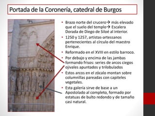 Portada de la Coronería, catedral de Burgos
• Brazo norte del crucero más elevado
que el suelo del templo Escalera
Dorada de Diego de Siloé al interior.
• 1250 y 1257, artistas-artessanos
pertenecientes al círculo del maestro
Enrique.
• Reformado en el XVIII en estilo barroco.
• Por debajo y encima de las jambas
formando frisos: series de arcos ciegos
ojivales apuntados y trilobulados
• Estos arcos en el zócalo montan sobre
columnillas pareadas con capiteles
vegetales.
• Esta galería sirve de base a un
Apostolado al completo, formado por
estatuas de bulto redondo y de tamaño
casi natural.
 