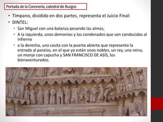 PortadadelaCoronería,catedraldeBurgos
• Tímpano, dividido en dos partes, representa el Juicio Final:
• DINTEL:
• San Miguel con una balanza pesando las almas;
• A la izquierda, unos demonios y los condenados que son conducidos al
Infierno
• a la derecha, una casita con la puerta abierta que representa la
entrada al paraíso, en el que ya están unos nobles, un rey, una reina,
un monje con capucha y SAN FRANCISCO DE ASÍS, los
bienaventurados.
 