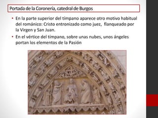 PortadadelaCoronería,catedraldeBurgos
• En la parte superior del tímpano aparece otro motivo habitual
del románico: Cristo entronizado como juez, flanqueado por
la Virgen y San Juan.
• En el vértice del tímpano, sobre unas nubes, unos ángeles
portan los elementos de la Pasión
 
