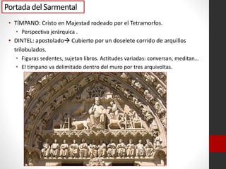 Portada del Sarmental
• TÍMPANO: Cristo en Majestad rodeado por el Tetramorfos.
• Perspectiva jerárquica .
• DINTEL: apostolado Cubierto por un doselete corrido de arquillos
trilobulados.
• Figuras sedentes, sujetan libros. Actitudes variadas: conversan, meditan…
• El tímpano va delimitado dentro del muro por tres arquivoltas.
 